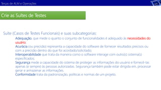 Terças de ALM e Operações 
Crie as Suítes de Testes 
Suíte (Casos de Testes Funcionais) e suas subcategorias: 
Adequação, que mede o quanto o conjunto de funcionalidades é adequado às necessidades do 
usuário; 
Acurácia (ou precisão) representa a capacidade do software de fornecer resultados precisos ou 
com a precisão dentro do que foi acordado/solicitado; 
Interoperabilidade que trata da maneira como o software interage com outro(s) sistema(s) 
especificados; 
Segurança mede a capacidade do sistema de proteger as informações do usuário e fornecê-las 
apenas (e sempre) às pessoas autorizadas. Segurança também pode estar dirigida em, processar 
gerar e armazenar as informações. 
Conformidade trata da padronização, politicas e normas de um projeto. 
Demonstração 
 