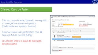Terças de ALM e Operações 
Crie seu Caso de Testes 
Crie seu caso de teste, baseado no requisito 
e no negócio e escreva os passos. 
(pode iniciar com passos básicos) 
Demonstração 
Coloque valores de parâmetros com @ 
Para um futuro Record & Play 
O Caso de Teste é a ação de execução 
de um usuário. 
 