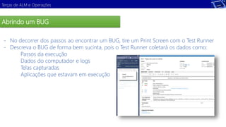 Terças de ALM e Operações 
Abrindo um BUG 
- No decorrer dos passos ao encontrar um BUG, tire um Print Screen com o Test Runner 
- Descreva o BUG de forma bem sucinta, pois o Test Runner coletará os dados como: 
Passos da execução 
Dados do computador e logs 
Telas capturadas 
Aplicações que estavam em execução 
Demonstração 
 