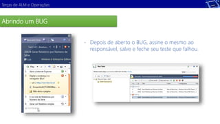 Terças de ALM e Operações 
Abrindo um BUG 
Demonstração 
- Depois de aberto o BUG, assine o mesmo ao 
responsável, salve e feche seu teste que falhou. 
 