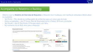 Terças de ALM e Operações 
Acompanhe os Relatórios e Backlog 
Observe que no Relatório de Overview de Requisitos, o Requisito teve mudanças, com tarefas já concluídas e BUGS ativos 
no momento. 
- Test Points – Três, devido as configurações de ambientes para um único caso de teste 
- Horas completadas – das 27 Horas (Task de Desenvolvimento e Testes), 08 foram concluídas 
- Test Results – dos 03 Test Points, 01 foi executado com falha 
- No momento há um BUG ativo para o Requisito 
 