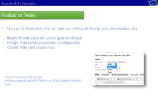 Terças de ALM e Operações 
Finalizar os Testes 
- O Caso de Teste deve ficar sempre com status de Ready, pois seus estados são: 
- Ready: Pronto para ser usado quando desejar 
- Design: Está sendo preparado (configurado) 
- Closed: Não será usado mais 
http://msdn.microsoft.com/pt-br/ 
library/vstudio/dd380712%28v=vs.110%29.aspx#CloseTestC 
ases 
 