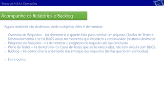 Terças de ALM e Operações 
Acompanhe os Relatórios e Backlog 
Alguns relatórios são dinâmicos, onde o objetivo deles é demonstrar: 
- Overview de Requisitos – Irá demonstrar o quanto falta para concluir um requisito (Tarefas de Testes e 
Desenvolvimento) e se há BUGS ativos no momento que impedem a continuidade (relatório dinâmico); 
- Progresso de Requisito – Irá demonstrar o progresso do requisito até sua conclusão 
- Plano de Testes – Irá demonstrar os Casos de Testes que serão executados, não tem vinculo com BUGS; 
- Backlog – Irá demonstrar o andamento das entregas dos requisitos (tarefas que foram concluídas); 
- Entre outros. 
 