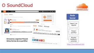 O SoundCloud
https://soundcloud.com
Rede
Social
Seguir / ser
seguido
Postar/
partilhar
Receber
feedback /
comentar
Armazenar, organizar Poscast
Várias formas de os partilhar
 