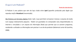 O que é um Podcast?
O Podcast é uma palavra que vem do laço criado entre Ipod (aparelho produzido pela Apple que
reproduz mp3) e Broadcast (transmissão).
São ficheiros em formatos digitais (mp3, mp4…) que permitem armazenar músicas e arquivos de áudio
num espaço relativamente pequeno. Podem ser guardados no computador e/ou disponibilizados na
Internet e vinculados a um arquivo de informação (feed) que permite que se assinem programas,
recebendo o utilizador as informações sem precisar ir ao site do produtor (Bottentuit Junior & Coutinho,
2008).
Ponto de vista técnico:
 