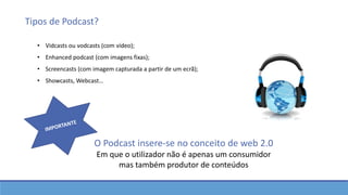 Tipos de Podcast?
O Podcast insere-se no conceito de web 2.0
Em que o utilizador não é apenas um consumidor
mas também produtor de conteúdos
• Vidcasts ou vodcasts (com vídeo);
• Enhanced podcast (com imagens fixas);
• Screencasts (com imagem capturada a partir de um ecrã);
• Showcasts, Webcast…
 