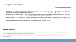 O que é um Podcast?
Ponto de vista pedagógico:
O Podcast é uma tecnologia de oralidade, definida como um modo de produção/disseminação livre
de programas distribuídos (…) e focados na reprodução de oralidade, também podendo veicular
músicas/sons. Esta definição atende a demanda humana de pôr os Sujeitos como centro das
elaborações educativas nos seus mais diversos âmbitos (Freire, 2013).
Referências bibliográficas:
Bottentuit Junior, J. B., & Coutinho, C. P. (2008). Recomendações para produção de podcasts e vantagens na utilização em ambientes virtuais de aprendizagem, disponível
a partir de http://revistas.ua.pt/index.php/prismacom/article/viewFile/662/pdf.
Freire, E. P. A. (2013). Conceito educativo de podcast: um olhar para além do foco técnico. Educação, Formação & Tecnologias, 6 (1), 35-51 [Online], disponível a partir de
http://eft.educom.pt
 