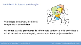 XV Encontro das TIC na Educação - 8 e 9 de junho de 2015 W05 - Podcasts no ensino das línguas: Helena Felizardo
Valorização e desenvolvimento das
competências de oralidade.
Os alunos quando produtores da informação sentem-se mais envolvidos e
valorizam mais as aprendizagens, sobretudo se forem projetos coletivos.
Pertinência do Podcast em Educação…
 