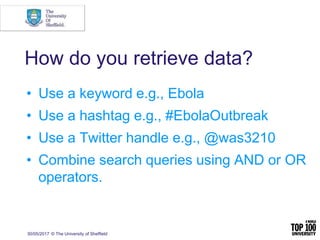 How do you retrieve data?
• Use a keyword e.g., Ebola
• Use a hashtag e.g., #EbolaOutbreak
• Use a Twitter handle e.g., @was3210
• Combine search queries using AND or OR
operators.
30/05/2017 © The University of Sheffield
 