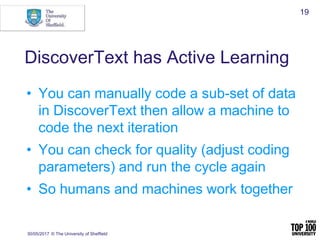 DiscoverText has Active Learning
• You can manually code a sub-set of data
in DiscoverText then allow a machine to
code the next iteration
• You can check for quality (adjust coding
parameters) and run the cycle again
• So humans and machines work together
30/05/2017 © The University of Sheffield
19
 