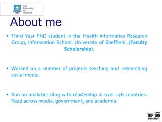 About me
• Third Year PhD student in the Health Informatics Research
Group, Information School, University of Sheffield. (Faculty
Scholarship).
• Worked on a number of projects teaching and researching
social media.
• Run an analytics blog with readership in over 136 countries.
Read across media, government, and academia.
 