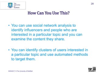 30/05/2017 © The University of Sheffield
28
How Can You Use This?
• You can use social network analysis to
identify influencers and people who are
interested in a particular topic and you can
examine the content they share.
• You can identify clusters of users interested in
a particular topic and use automated methods
to target them.
 