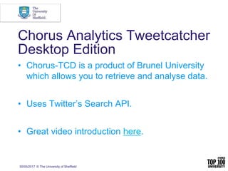 30/05/2017 © The University of Sheffield
Chorus Analytics Tweetcatcher
Desktop Edition
• Chorus-TCD is a product of Brunel University
which allows you to retrieve and analyse data.
• Uses Twitter’s Search API.
• Great video introduction here.
 