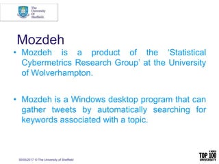 30/05/2017 © The University of Sheffield
Mozdeh
• Mozdeh is a product of the ‘Statistical
Cybermetrics Research Group’ at the University
of Wolverhampton.
• Mozdeh is a Windows desktop program that can
gather tweets by automatically searching for
keywords associated with a topic.
 