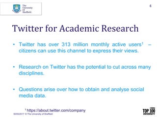 30/05/2017 © The University of Sheffield
4
• Twitter has over 313 million monthly active users1 –
citizens can use this channel to express their views.
• Research on Twitter has the potential to cut across many
disciplines.
• Questions arise over how to obtain and analyse social
media data.
1 https://about.twitter.com/company
Twitter for Academic Research
 