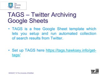 30/05/2017 © The University of Sheffield
TAGS – Twitter Archiving
Google Sheets
• TAGS is a free Google Sheet template which
lets you setup and run automated collection
of search results from Twitter.
• Set up TAGS here https://tags.hawksey.info/get-
tags/
 