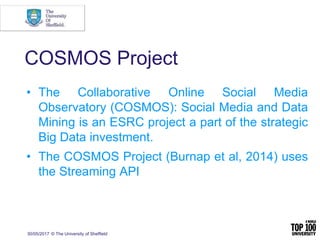 30/05/2017 © The University of Sheffield
COSMOS Project
• The Collaborative Online Social Media
Observatory (COSMOS): Social Media and Data
Mining is an ESRC project a part of the strategic
Big Data investment.
• The COSMOS Project (Burnap et al, 2014) uses
the Streaming API
 