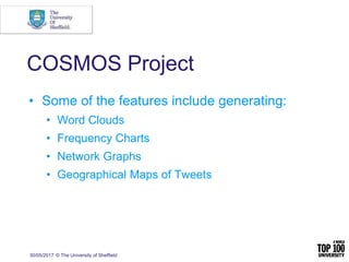 30/05/2017 © The University of Sheffield
COSMOS Project
• Some of the features include generating:
• Word Clouds
• Frequency Charts
• Network Graphs
• Geographical Maps of Tweets
 