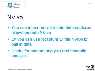 NVivo
• You can import social media data captured
elsewhere into NVivo
• Or you can use Ncapture within NVivo to
pull in data
• Useful for content analysis and thematic
analysis
30/05/2017 © The University of Sheffield
47
 