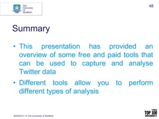 Summary
• This presentation has provided an
overview of some free and paid tools that
can be used to capture and analyse
Twitter data
• Different tools allow you to perform
different types of analysis
30/05/2017 © The University of Sheffield
48
 