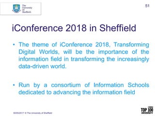 iConference 2018 in Sheffield
• The theme of iConference 2018, Transforming
Digital Worlds, will be the importance of the
information field in transforming the increasingly
data-driven world.
• Run by a consortium of Information Schools
dedicated to advancing the information field
30/05/2017 © The University of Sheffield
51
 