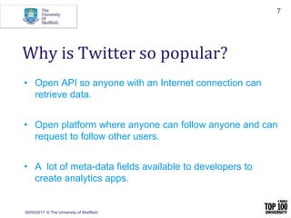 30/05/2017 © The University of Sheffield
7
• Open API so anyone with an Internet connection can
retrieve data.
• Open platform where anyone can follow anyone and can
request to follow other users.
• A lot of meta-data fields available to developers to
create analytics apps.
Why is Twitter so popular?
 