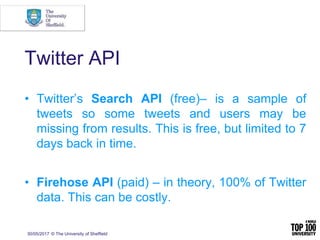 Twitter API
• Twitter’s Search API (free)– is a sample of
tweets so some tweets and users may be
missing from results. This is free, but limited to 7
days back in time.
• Firehose API (paid) – in theory, 100% of Twitter
data. This can be costly.
30/05/2017 © The University of Sheffield
 