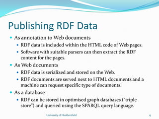 Publishing RDF Data
 As annotation to Web documents
 RDF data is included within the HTML code of Web pages.
 Software with suitable parsers can then extract the RDF
content for the pages.
 As Web documents
 RDF data is serialized and stored on the Web.
 RDF documents are served next to HTML documents and a
machine can request specific type of documents.
 As a database
 RDF can be stored in optimised graph databases (“triple
store”) and queried using the SPARQL query language.
University of Huddersfield 15
 
