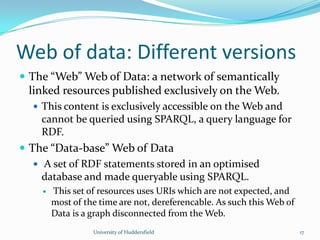 Web of data: Different versions
 The “Web” Web of Data: a network of semantically
linked resources published exclusively on the Web.
 This content is exclusively accessible on the Web and
cannot be queried using SPARQL, a query language for
RDF.
 The “Data-base” Web of Data
 A set of RDF statements stored in an optimised
database and made queryable using SPARQL.
 This set of resources uses URIs which are not expected, and
most of the time are not, dereferencable. As such this Web of
Data is a graph disconnected from the Web.
University of Huddersfield 17
 