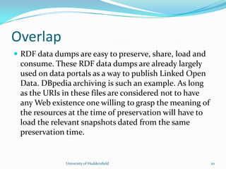 Overlap
 RDF data dumps are easy to preserve, share, load and
consume. These RDF data dumps are already largely
used on data portals as a way to publish Linked Open
Data. DBpedia archiving is such an example. As long
as the URIs in these files are considered not to have
any Web existence one willing to grasp the meaning of
the resources at the time of preservation will have to
load the relevant snapshots dated from the same
preservation time.
University of Huddersfield 20
 