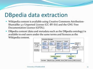 DBpedia data extraction
University of Huddersfield 23
 Wikipedia content is available using Creative Commons Attribution-
Sharealike 3.0 Unported License (CC-BY-SA) and the GNU Free
Documentation Licence (GFDL).
 DBpedia content (data and metadata such as the DBpedia ontology) is
available to end users under the same terms and licences as the
Wikipedia content.
 