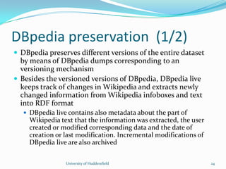 DBpedia preservation (1/2)
 DBpedia preserves different versions of the entire dataset
by means of DBpedia dumps corresponding to an
versioning mechanism
 Besides the versioned versions of DBpedia, DBpedia live
keeps track of changes in Wikipedia and extracts newly
changed information from Wikipedia infoboxes and text
into RDF format
 DBpedia live contains also metadata about the part of
Wikipedia text that the information was extracted, the user
created or modified corresponding data and the date of
creation or last modification. Incremental modifications of
DBpedia live are also archived
University of Huddersfield 24
 