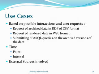 Use Cases
 Based on possible interactions and user requests :
 Request of archived data in RDF of CSV format
 Request of rendered data in Web format
 Submitting SPARQL queries on the archived versions of
the data
 Time
 Point
 Interval
 External Sources involved
University of Huddersfield 26
 