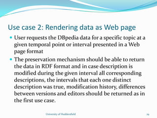 Use case 2: Rendering data as Web page
 User requests the DBpedia data for a specific topic at a
given temporal point or interval presented in a Web
page format
 The preservation mechanism should be able to return
the data in RDF format and in case description is
modified during the given interval all corresponding
descriptions, the intervals that each one distinct
description was true, modification history, differences
between versions and editors should be returned as in
the first use case.
University of Huddersfield 29
 