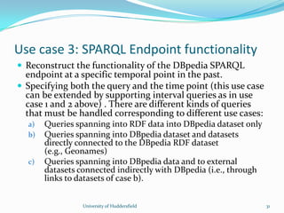 Use case 3: SPARQL Endpoint functionality
 Reconstruct the functionality of the DBpedia SPARQL
endpoint at a specific temporal point in the past.
 Specifying both the query and the time point (this use case
can be extended by supporting interval queries as in use
case 1 and 2 above) . There are different kinds of queries
that must be handled corresponding to different use cases:
a) Queries spanning into RDF data into DBpedia dataset only
b) Queries spanning into DBpedia dataset and datasets
directly connected to the DBpedia RDF dataset
(e.g., Geonames)
c) Queries spanning into DBpedia data and to external
datasets connected indirectly with DBpedia (i.e., through
links to datasets of case b).
University of Huddersfield 31
 