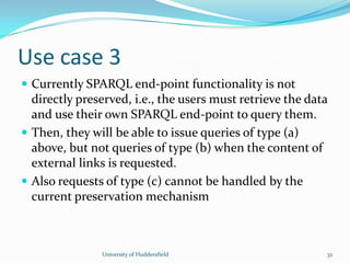 Use case 3
 Currently SPARQL end-point functionality is not
directly preserved, i.e., the users must retrieve the data
and use their own SPARQL end-point to query them.
 Then, they will be able to issue queries of type (a)
above, but not queries of type (b) when the content of
external links is requested.
 Also requests of type (c) cannot be handled by the
current preservation mechanism
University of Huddersfield 32
 