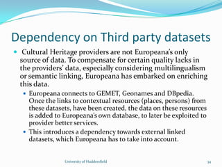 Dependency on Third party datasets
 Cultural Heritage providers are not Europeana’s only
source of data. To compensate for certain quality lacks in
the providers’ data, especially considering multilingualism
or semantic linking, Europeana has embarked on enriching
this data.
 Europeana connects to GEMET, Geonames and DBpedia.
Once the links to contextual resources (places, persons) from
these datasets, have been created, the data on these resources
is added to Europeana’s own database, to later be exploited to
provider better services.
 This introduces a dependency towards external linked
datasets, which Europeana has to take into account.
University of Huddersfield 34
 