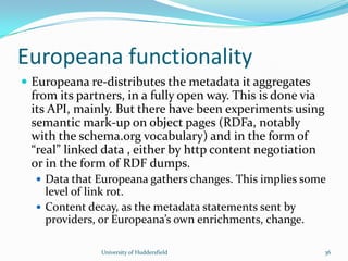 Europeana functionality
 Europeana re-distributes the metadata it aggregates
from its partners, in a fully open way. This is done via
its API, mainly. But there have been experiments using
semantic mark-up on object pages (RDFa, notably
with the schema.org vocabulary) and in the form of
“real” linked data , either by http content negotiation
or in the form of RDF dumps.
 Data that Europeana gathers changes. This implies some
level of link rot.
 Content decay, as the metadata statements sent by
providers, or Europeana’s own enrichments, change.
University of Huddersfield 36
 