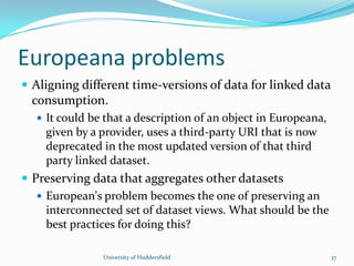 Europeana problems
 Aligning different time-versions of data for linked data
consumption.
 It could be that a description of an object in Europeana,
given by a provider, uses a third-party URI that is now
deprecated in the most updated version of that third
party linked dataset.
 Preserving data that aggregates other datasets
 European's problem becomes the one of preserving an
interconnected set of dataset views. What should be the
best practices for doing this?
University of Huddersfield 37
 