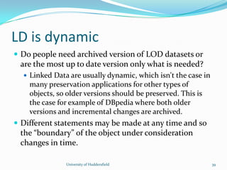 LD is dynamic
 Do people need archived version of LOD datasets or
are the most up to date version only what is needed?
 Linked Data are usually dynamic, which isn't the case in
many preservation applications for other types of
objects, so older versions should be preserved. This is
the case for example of DBpedia where both older
versions and incremental changes are archived.
 Different statements may be made at any time and so
the “boundary” of the object under consideration
changes in time.
University of Huddersfield 39
 