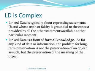 LD is Complex
 Linked Data is typically about expressing statements
(facts) whose truth or falsity is grounded to the context
provided by all the other statements available at that
particular moment.
 Linked Data is a form of formal knowledge. As for
any kind of data or information, the problem for long-
term preservation is not the preservation of an object
as such, but the preservation of the meaning of the
object.
University of Huddersfield 40
 