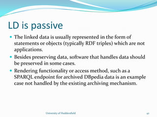 LD is passive
 The linked data is usually represented in the form of
statements or objects (typically RDF triples) which are not
applications.
 Besides preserving data, software that handles data should
be preserved in some cases.
 Rendering functionality or access method, such as a
SPARQL endpoint for archived DBpedia data is an example
case not handled by the existing archiving mechanism.
University of Huddersfield 42
 