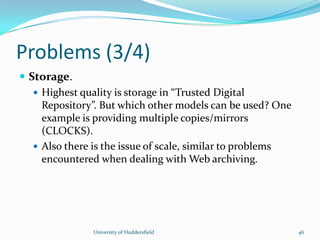 Problems (3/4)
 Storage.
 Highest quality is storage in “Trusted Digital
Repository”. But which other models can be used? One
example is providing multiple copies/mirrors
(CLOCKS).
 Also there is the issue of scale, similar to problems
encountered when dealing with Web archiving.
University of Huddersfield 46
 