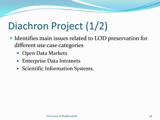 Diachron Project (1/2)
 Identifies main issues related to LOD preservation for
different use case categories
 Open Data Markets
 Enterprise Data Intranets
 Scientific Information Systems.
University of Huddersfield 48
 