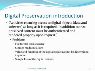 Digital Preservation introduction
 “Activities ensuring access to digital objects (data and
software) as long as it is required. In addition to that,
preserved content must be authenticated and
rendered properly upon request.”
 Problems
 File format obsolescence
 Storage medium failure
 Value and function of the digital object cannot be determined
anymore
 Simple loss of the digital objects
University of Huddersfield 7
 