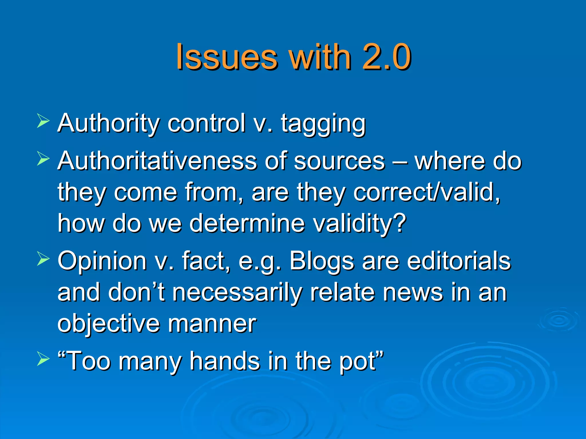 Issues with 2.0 Authority control v. tagging  Authoritativeness of sources – where do they come from, are they correct/valid, how do we determine validity? Opinion v. fact, e.g. Blogs are editorials and don’t necessarily relate news in an objective manner “ Too many hands in the pot” 