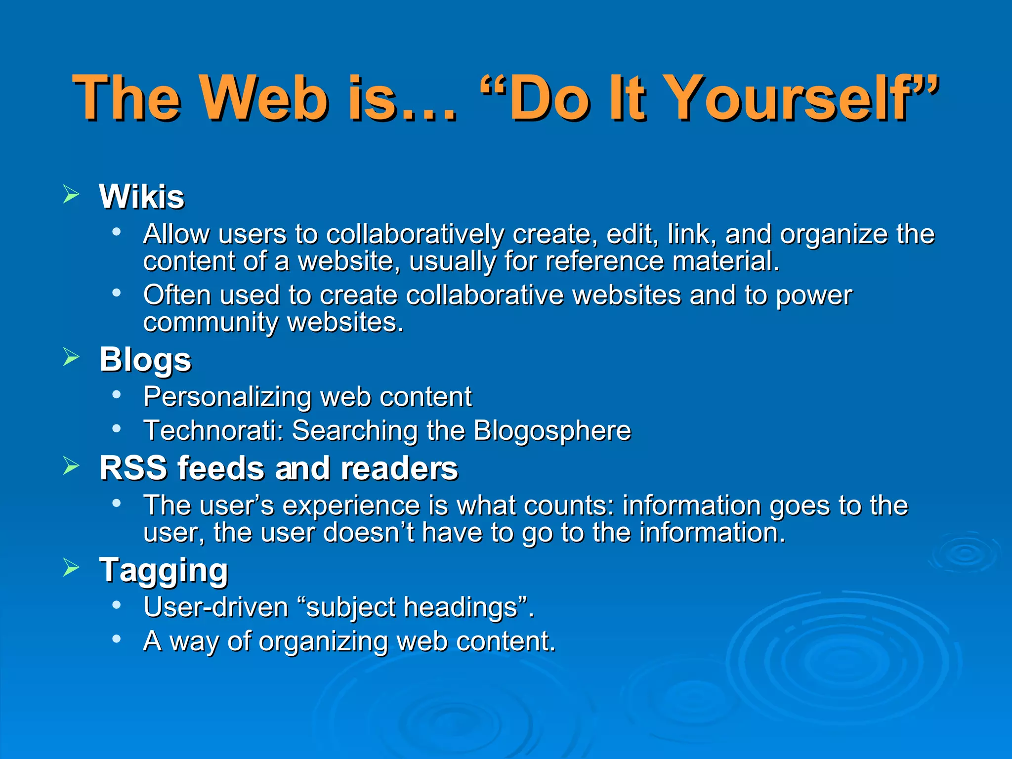 The Web is… “Do It Yourself” Wikis Allow users to collaboratively create, edit, link, and organize the content of a website, usually for reference material.  Often used to create collaborative websites and to power community websites.  Blogs Personalizing web content Technorati: Searching the Blogosphere RSS feeds and readers   The user’s experience is what counts: information goes to the user, the user doesn’t have to go to the information. Tagging User-driven “subject headings”.  A way of organizing web content. 