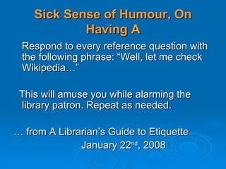 Sick Sense of Humour, On Having A Respond to every reference question with the following phrase: “Well, let me check Wikipedia…” This will amuse you while alarming the library patron. Repeat as needed. …  from A Librarian’s Guide to Etiquette January 22 nd , 2008 