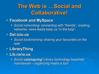 The Web is …Social and Collaborative! Facebook and MySpace Social networking:  connecting with “friends”, creating networks, news feeds keep us “in the loop”. Del.icio.us Social bookmarking : sharing your favourites on the web LibraryThing Lib.rario.us Social  cataloguing !  Library technology becomes mainstream – organizing media is fun!  
