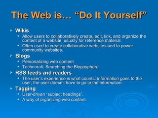 The Web is… “Do It Yourself” Wikis Allow users to collaboratively create, edit, link, and organize the content of a website, usually for reference material.  Often used to create collaborative websites and to power community websites.  Blogs Personalizing web content Technorati: Searching the Blogosphere RSS feeds and readers   The user’s experience is what counts: information goes to the user, the user doesn’t have to go to the information. Tagging User-driven “subject headings”.  A way of organizing web content. 